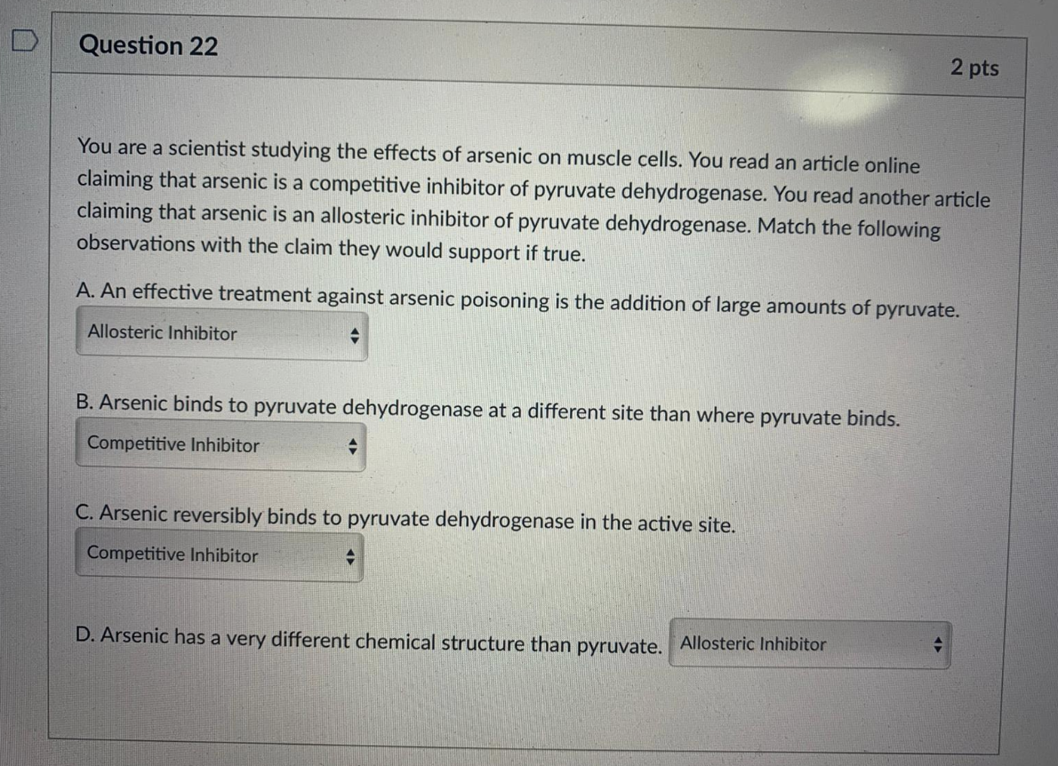 Question 22
2 pts
You are a scientist studying the effects of arsenic on muscle cells. You read an article online
claiming that arsenic is a competitive inhibitor of pyruvate dehydrogenase. You read another article
claiming that arsenic is an allosteric inhibitor of pyruvate dehydrogenase. Match the following
observations with the claim they would support if true.
A. An effective treatment against arsenic poisoning is the addition of large amounts of pyruvate.
Allosteric Inhibitor
B. Arsenic binds to pyruvate dehydrogenase at a different site than where pyruvate binds.
Competitive Inhibitor
C. Arsenic reversibly binds to pyruvate dehydrogenase in the active site.
Competitive Inhibitor
D. Arsenic has a very different chemical structure than pyruvate. Allosteric Inhibitor
