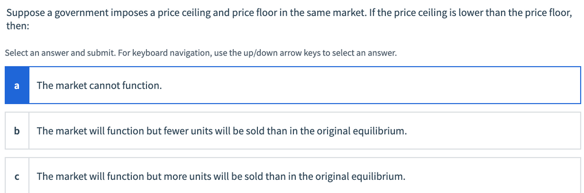 Suppose a government imposes a price ceiling and price floor in the same market. If the price ceiling is lower than the price floor,
then:
Select an answer and submit. For keyboard navigation, use the up/down arrow keys to select an answer.
a
The market cannot function.
b
The market will function but fewer units will be sold than in the original equilibrium.
The market will function but more units will be sold than in the original equilibrium.

