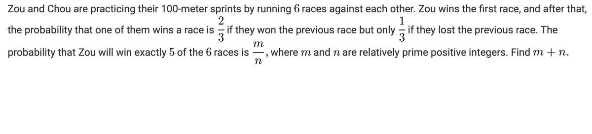 Zou and Chou are practicing their 100-meter sprints by running 6 races against each other. Zou wins the first race, and after that,
1
the probability that one of them wins a race is , if they won the previous race but only , if they lost the previous race. The
3
3
m
probability that Zou will win exactly 5 of the 6 races is
-, where m and n are relatively prime positive integers. Find m + n.
n
