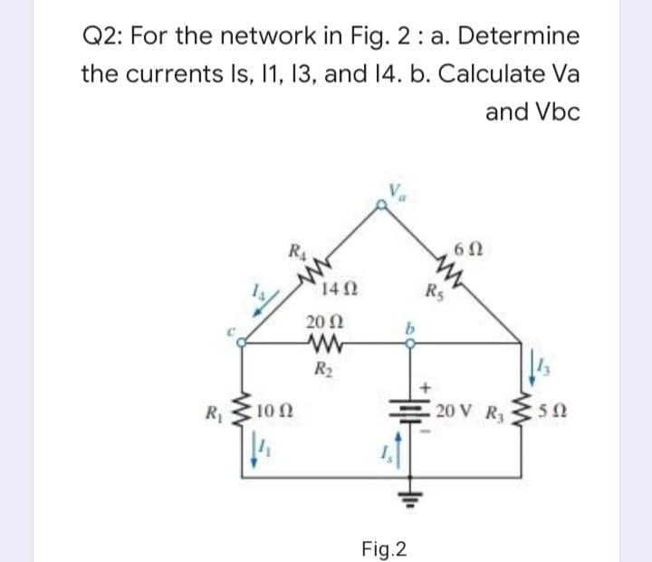 Q2: For the network in Fig. 2: a. Determine
the currents Is, 11, 13, and 14. b. Calculate Va
and Vbc
6 0
RA
142
Rs
20 N
R2
20 V R3
R
10 N
Fig.2
