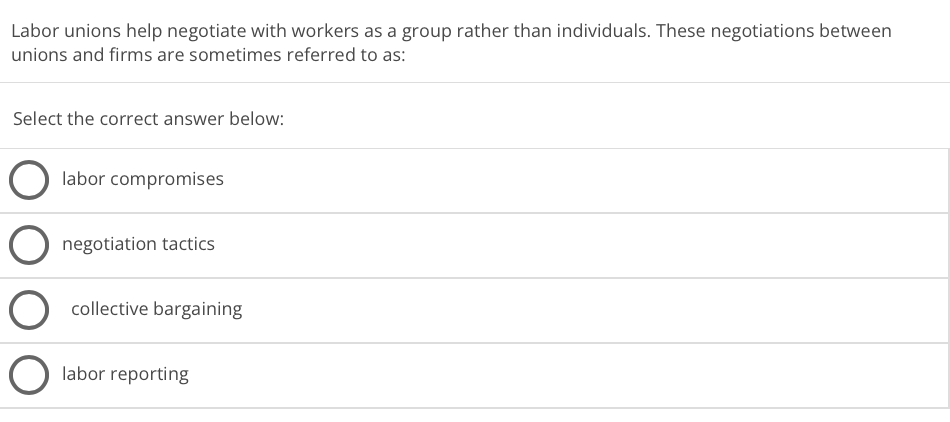 Labor unions help negotiate with workers as a group rather than individuals. These negotiations between
unions and firms are sometimes referred to as:
Select the correct answer below:
labor compromises
O negotiation tactics
collective bargaining
labor reporting
