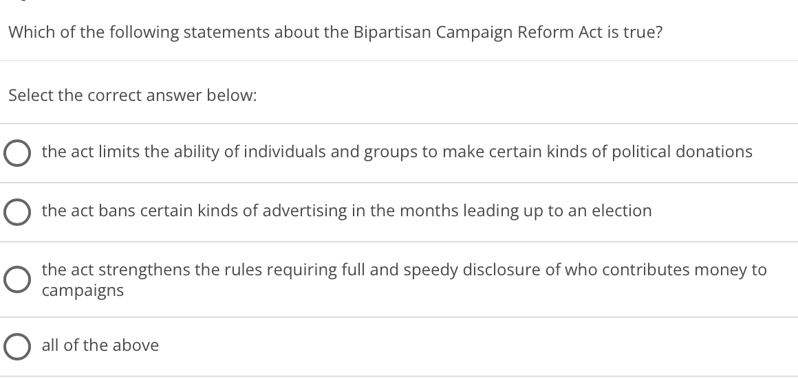 Which of the following statements about the Bipartisan Campaign Reform Act is true?
Select the correct answer below:
the act limits the ability of individuals and groups to make certain kinds of political donations
O the act bans certain kinds of advertising in the months leading up to an election
the act strengthens the rules requiring full and speedy disclosure of who contributes money to
campaigns
O all of the above
