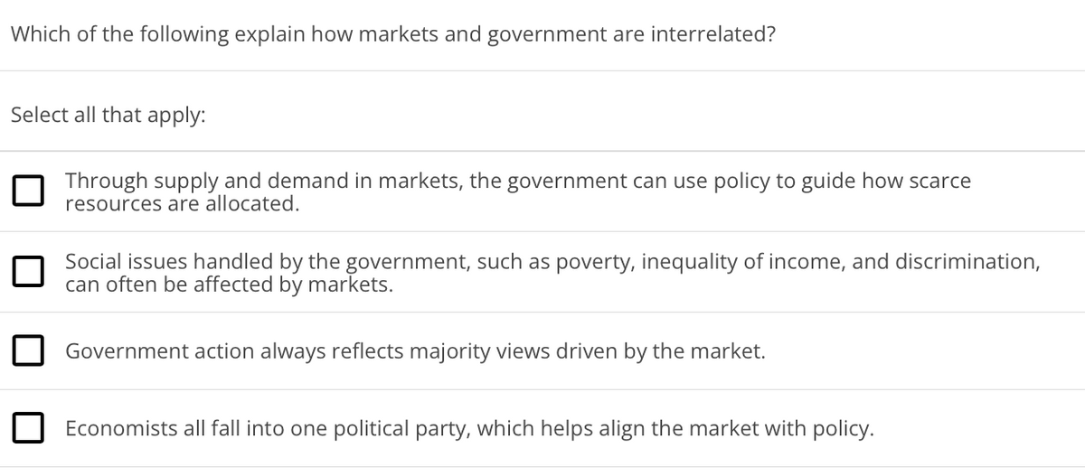 Which of the following explain how markets and government are interrelated?
Select all that apply:
Through supply and demand in markets, the government can use policy to guide how scarce
resources are allocated.
Social issues handled by the government, such as poverty, inequality of income, and discrimination,
can often be affected by markets.
Government action always reflects majority views driven by the market.
Economists all fall into one political party, which helps align the market with policy.

