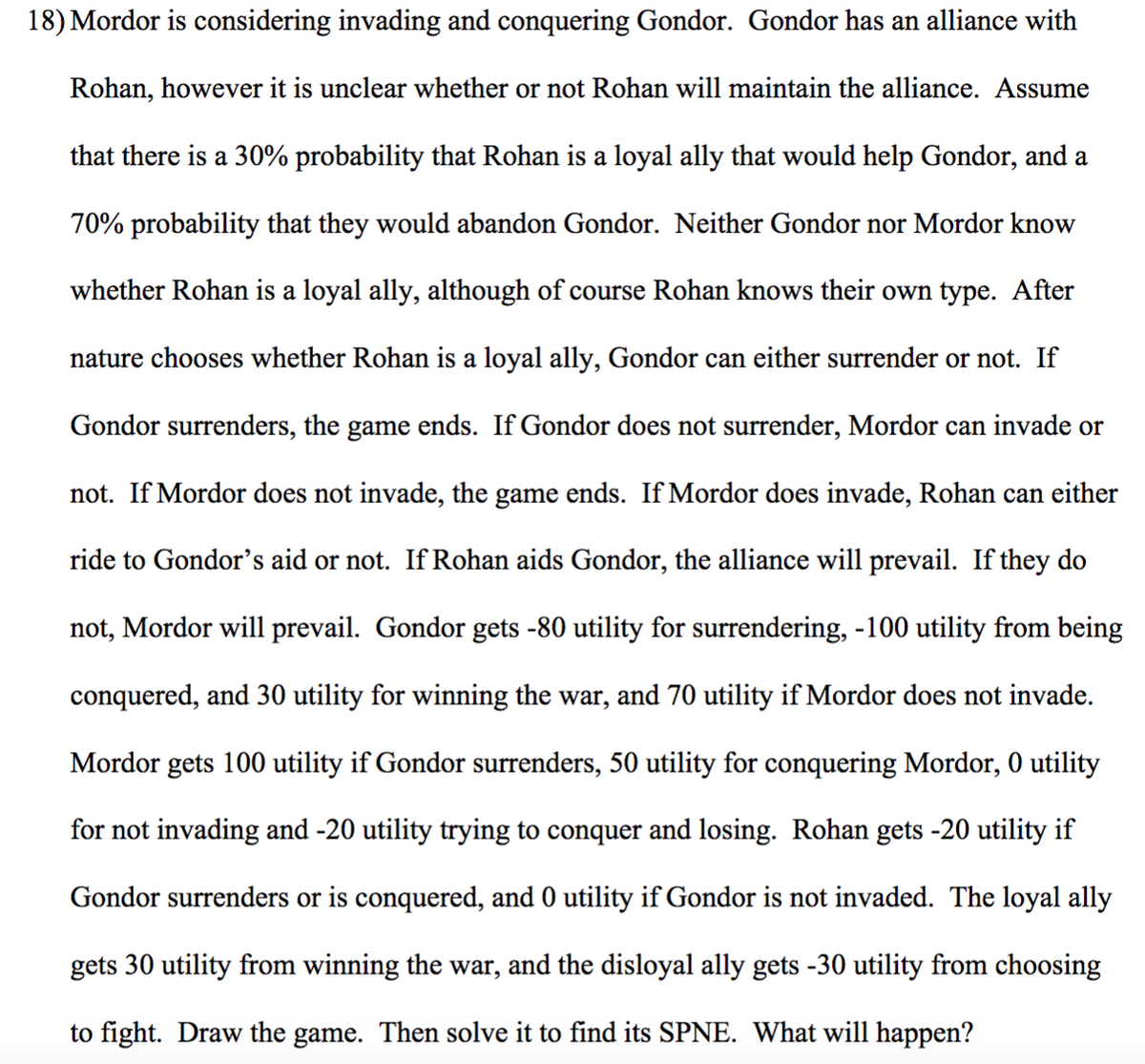 18) Mordor is considering invading and conquering Gondor. Gondor has an alliance with
Rohan, however it is unclear whether or not Rohan will maintain the alliance. Assume
that there is a 30% probability that Rohan is a loyal ally that would help Gondor, and a
70% probability that they would abandon Gondor. Neither Gondor nor Mordor know
whether Rohan is a loyal ally, although of course Rohan knows their own type. After
nature chooses whether Rohan is a loyal ally, Gondor can either surrender or not. If
Gondor surrenders, the game ends. If Gondor does not surrender, Mordor can invade or
not. If Mordor does not invade, the game ends. If Mordor does invade, Rohan can either
ride to Gondor's aid or not. If Rohan aids Gondor, the alliance will prevail. If they do
not, Mordor will prevail. Gondor gets -80 utility for surrendering, -100 utility from being
conquered, and 30 utility for winning the war, and 70 utility if Mordor does not invade.
Mordor gets 100 utility if Gondor surrenders, 50 utility for conquering Mordor, 0 utility
for not invading and -20 utility trying to conquer and losing. Rohan gets -20 utility if
Gondor surrenders or is conquered, and 0 utility if Gondor is not invaded. The loyal ally
gets 30 utility from winning the war, and the disloyal ally gets -30 utility from choosing
to fight. Draw the game. Then solve it to find its SPNE. What will happen?
