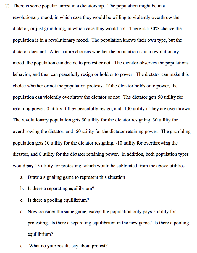 7) There is some popular unrest in a dictatorship. The population might be in a
revolutionary mood, in which case they would be willing to violently overthrow the
dictator, or just grumbling, in which case they would not. There is a 30% chance the
population is in a revolutionary mood. The population knows their own type, but the
dictator does not. After nature chooses whether the population is in a revolutionary
mood, the population can decide to protest or not. The dictator observes the populations
behavior, and then can peacefully resign or hold onto power. The dictator can make this
choice whether or not the population protests. If the dictator holds onto power, the
population can violently overthrow the dictator or not. The dictator gets 50 utility for
retaining power, O utility if they peacefully resign, and -100 utility if they are overthrown.
The revolutionary population gets 50 utility for the dictator resigning, 30 utility for
overthrowing the dictator, and -50 utility for the dictator retaining power. The grumbling
population gets 10 utility for the dictator resigning, -10 utility for overthrowing the
dictator, and 0 utility for the dictator retaining power. In addition, both population types
would pay 15 utility for protesting, which would be subtracted from the above utilities.
a. Draw a signaling game to represent this situation
b. Is there a separating equilibrium?
c. Is there a pooling equilibrium?
d. Now consider the same game, except the population only pays 5 utility for
protesting. Is there a separating equilibrium in the new game? Is there a pooling
equilibrium?
e.
What do your results say about protest?
