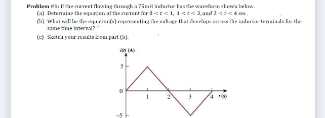 Problem #1: If the current flowing through a 75mH inductor has the waveform shown below.
(a) Determine the equation of the current for 0 <t < 1, 1<t< 3,and 3 <t< 4 se.
(b) What will be the equation(s) representing the voltage that develops across the inductor terminals for the
same time interval?
(c) Sketch your results from part (b).
i(t) (A)
2
4 (s)
-5
