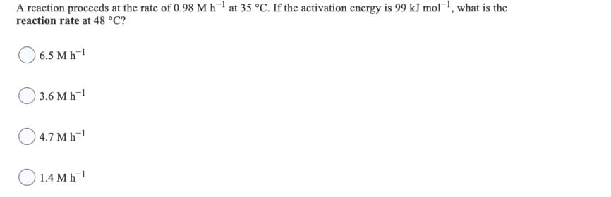 A reaction proceeds at the rate of 0.98 M h¯1 at 35 °C. If the activation energy is 99 kJ mol!, what is the
reaction rate at 48 °C?
O 6.5 Mh-
3.6 Мh-1
4.7 M h-1
O 1.4 Mh
