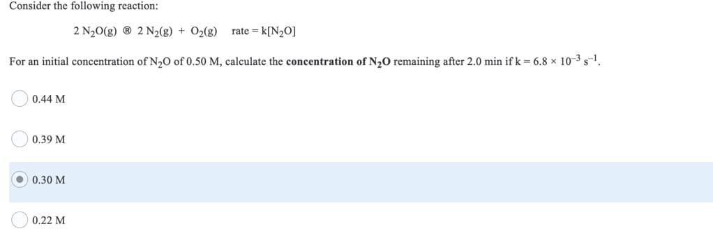 Consider the following reaction:
2 N20(g) ® 2 N2(g) + O2(g)
rate = k[N2O]
For an initial concentration of N,O of 0.50 M, calculate the concentration of N20 remaining after 2.0 min if k = 6.8 × 10-3 s-1.
0.44 M
0.39 M
0.30 M
0.22 M
