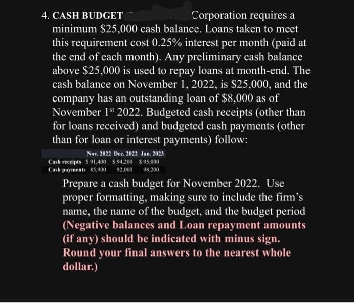 4. CASH BUDGET
Corporation requires a
minimum $25,000 cash balance. Loans taken to meet
this requirement cost 0.25% interest per month (paid at
the end of each month). Any preliminary cash balance
above $25,000 is used to repay loans at month-end. The
cash balance on November 1, 2022, is $25,000, and the
company has an outstanding loan of $8,000 as of
November 1st 2022. Budgeted cash receipts (other than
for loans received) and budgeted cash payments (other
than for loan or interest payments) follow:
Nov. 2022 Dec. 2022 Jan. 2023
Cash receipts $91,400 $94,200 $ 95,000
Cash payments 85,900 92,000 98,200
Prepare a cash budget for November 2022. Use
proper formatting, making sure to include the firm's
name, the name of the budget, and the budget period
(Negative balances and Loan repayment amounts
(if any) should be indicated with minus sign.
Round your final answers to the nearest whole
dollar.)