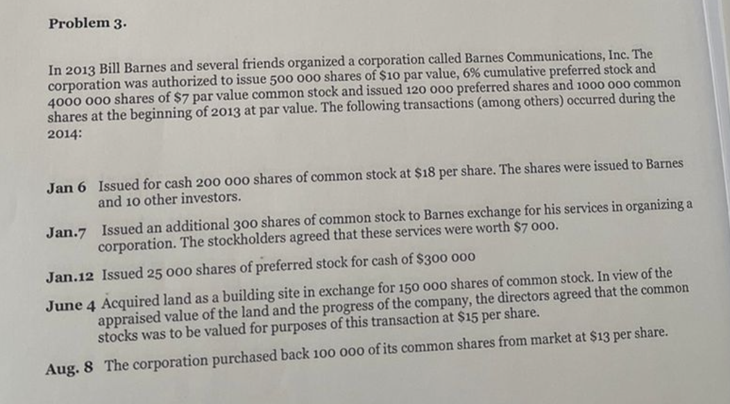 Problem 3.
In 2013 Bill Barnes and several friends organized a corporation called Barnes Communications, Inc. The
corporation was authorized to issue 500 000 shares of $10 par value, 6% cumulative preferred stock and
4000 000 shares of $7 par value common stock and issued 120 000 preferred shares and 1000 000 common
shares at the beginning of 2013 at par value. The following transactions (among others) occurred during the
2014:
Jan 6 Issued for cash 200 000 shares of common stock at $18 per share. The shares were issued to Barnes
and 10 other investors.
Jan.7 Issued an additional 300 shares of common stock to Barnes exchange for his services in organizing a
corporation. The stockholders agreed that these services were worth $7 000.
Jan.12 Issued 25 000 shares of preferred stock for cash of $300 000
June 4 Acquired land as a building site in exchange for 150 000 shares of common stock. In view of the
appraised value of the land and the progress of the company, the directors agreed that the common
stocks was to be valued for purposes of this transaction at $15 per share.
Aug. 8 The corporation purchased back 100 000 of its common shares from market at $13 per share.