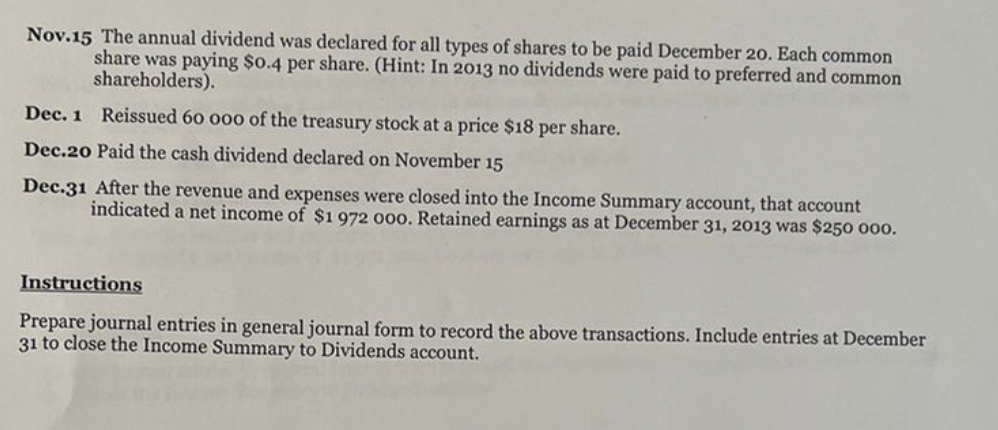 Nov.15 The annual dividend was declared for all types of shares to be paid December 20. Each common
share was paying $0.4 per share. (Hint: In 2013 no dividends were paid to preferred and common
shareholders).
Dec. 1 Reissued 60 000 of the treasury stock at a price $18 per share.
Dec.20 Paid the cash dividend declared on November 15
Dec.31 After the revenue and expenses were closed into the Income Summary account, that account
indicated a net income of $1 972 000. Retained earnings as at December 31, 2013 was $250 000.
Instructions
Prepare journal entries in general journal form to record the above transactions. Include entries at December
31 to close the Income Summary to Dividends account.