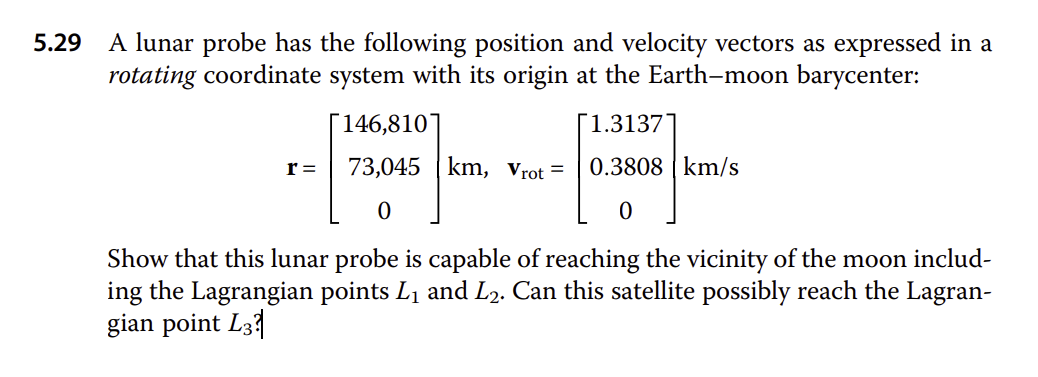 5.29
A lunar probe has the following position and velocity vectors as expressed in a
rotating coordinate system with its origin at the Earth-moon barycenter:
r =
146,810
1.3137
73,045 km, Vrot = 0.3808 km/s
0
0
Show that this lunar probe is capable of reaching the vicinity of the moon includ-
ing the Lagrangian points L₁ and L2. Can this satellite possibly reach the Lagran-
gian point L3?