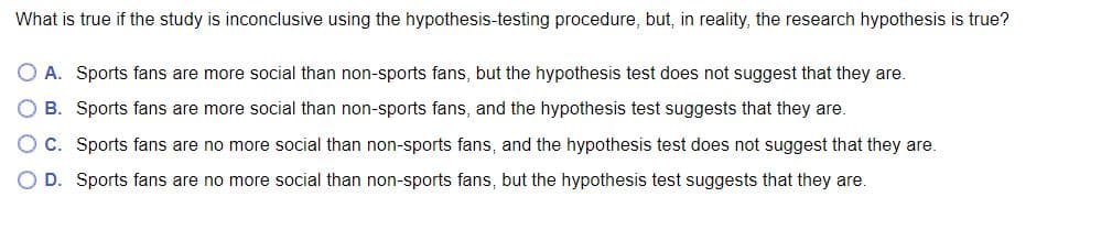 What is true if the study is inconclusive using the hypothesis-testing procedure, but, in reality, the research hypothesis is true?
A. Sports fans are more social than non-sports fans, but the hypothesis test does not suggest that they are.
B. Sports fans are more social than non-sports fans, and the hypothesis test suggests that they are.
C. Sports fans are no more social than non-sports fans, and the hypothesis test does not suggest that they are.
D. Sports fans are no more social than non-sports fans, but the hypothesis test suggests that they are.
O O O O
