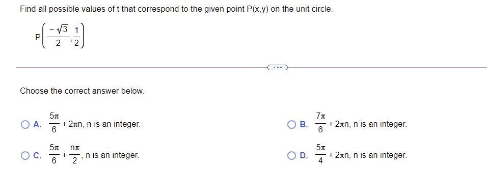 Find all possible values of t that correspond to the given point P(x,y) on the unit circle.
/3 1
P
2
2
Choose the correct answer below.
5n
O A.
+ 2nn, n is an integer.
В.
+ 2an, n is an integer.
n is an integer.
2
+ 2nn, n is an integer.
C.
+
D.
4
