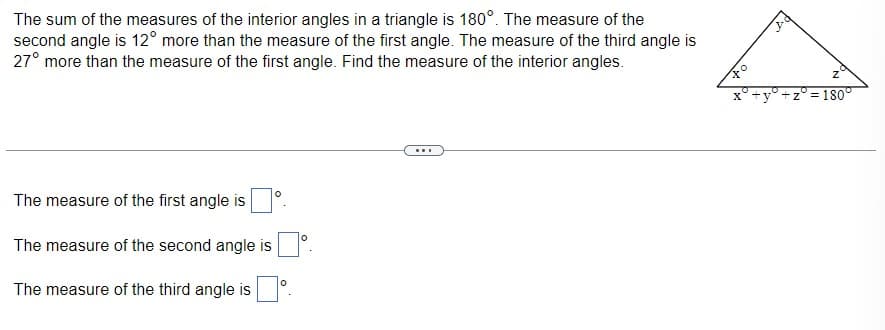 The sum of the measures of the interior angles in a triangle is 180°. The measure of the
second angle is 12° more than the measure of the first angle. The measure of the third angle is
27° more than the measure of the first angle. Find the measure of the interior angles.
The measure of the first angle is
The measure of the second angle is
The measure of the third angle is
0
O
Z
= 180°