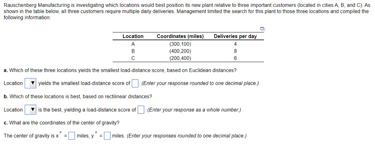 Rauschenberg Manufacturing is investigating which locations would best position its new plant relative to three important customers (located in cities A, B, and C). As
shown in the table below, all three customers require multiple daily deliveries. Management limited the search for this plant to those three locations and compiled the
following information:
Location
Coordinates (miles)
Deliveries per day
A
(300,100)
4
В
(400,200)
8
(200,400)
6
a. Which of these three locations yields the smallest load-distance score, based on Euclidean distances?
Location
V yields the smallest load-distance score of. (Enter your response rounded to one decimal place.)
b. Which of these locations is best, based on rectilinear distances?
Location
V is the best, yielding a load-distance score of
(Enter your response as a whole number.)
c. What are the coordinates of the center of gravity?
The center of gravity is x = miles, y
miles. (Enter your responses rounded to one decimal place.)
