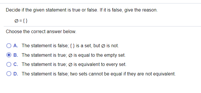 Decide if the given statement is true or false. If it is false, give the reason.
Ø = { }
Choose the correct answer below.
A. The statement is false; { } is a set, but ø is not.
B. The statement is true; ø is equal to the empty set.
OC. The statement is true; Ø is equivalent to every set.
O D. The statement is false; two sets cannot be equal if they are not equivalent.
