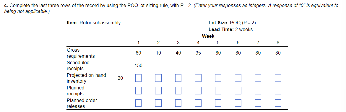 c. Complete the last three rows of the record by using the POQ lot-sizing rule, with P = 2. (Enter your responses as integers. A response of "0" is equivalent to
being not applicable.)
Item: Rotor subassembly
Lot Size: POQ (P = 2)
Lead Time: 2 weeks
Week
2
3
4
6
7
8
Gross
60
10
40
35
80
80
80
80
requirements
Scheduled
150
receipts
Projected on-hand
inventory
20
Planned
receipts
Planned order
releases
O O O
O O O
