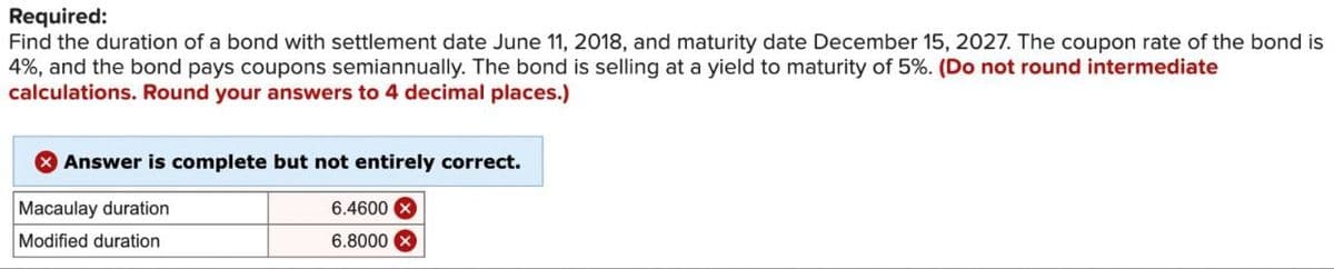 Required:
Find the duration of a bond with settlement date June 11, 2018, and maturity date December 15, 2027. The coupon rate of the bond is
4%, and the bond pays coupons semiannually. The bond is selling at a yield to maturity of 5%. (Do not round intermediate
calculations. Round your answers to 4 decimal places.)
Answer is complete but not entirely correct.
Macaulay duration
Modified duration
6.4600
6.8000X