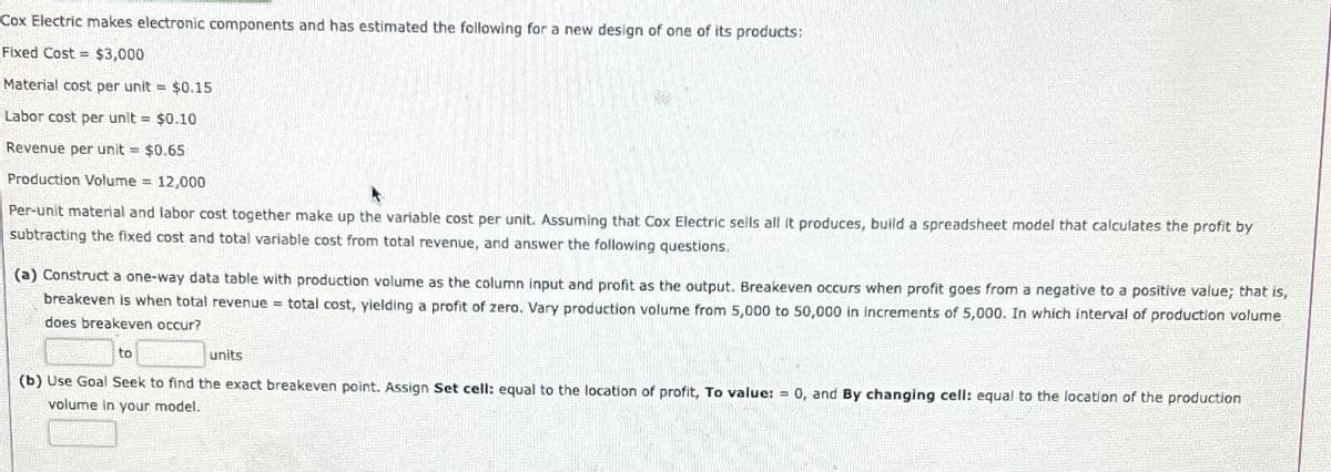 Cox Electric makes electronic components and has estimated the following for a new design of one of its products:
Fixed Cost
$3,000
Material cost per unit
$0.15
Labor cost per unit =
$0.10
Revenue per unit = $0.65
Production Volume = 12,000
Per-unit material and labor cost together make up the variable cost per unit. Assuming that Cox Electric sells all it produces, build a spreadsheet model that calculates the profit by
subtracting the fixed cost and total variable cost from total revenue, and answer the following questions.
(a) Construct a one-way data table with production volume as the column input and profit as the output. Breakeven occurs when profit goes from a negative to a positive value; that is,
breakeven is when total revenue = total cost, yielding a profit of zero. Vary production volume from 5,000 to 50,000 in increments of 5,000. In which interval of production volume
does breakeven occur?
to
units
=
(b) Use Goal Seek to find the exact breakeven point. Assign Set cell: equal to the location of profit, To value: 0, and By changing cell: equal to the location of the production
volume in your model.