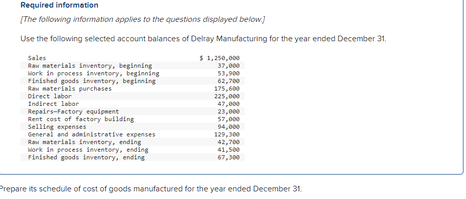 Required information
[The following information applies to the questions displayed below.]
Use the following selected account balances of Delray Manufacturing for the year ended December 31.
Sales
Raw materials inventory, beginning
Work in process inventory, beginning
Finished goods inventory, beginning
Raw materials purchases
Direct labor
Indirect labor
Repairs-Factory equipment
Rent cost of factory building
Selling expenses
General and administrative expenses
Raw materials inventory, ending
Work in process inventory, ending
Finished goods inventory, ending
$ 1,250,000
37,000
53,900
62,700
175,600
225,000
47,000
23,000
57,000
94,000
129,300
42,700
41,500
67,300
Prepare its schedule of cost of goods manufactured for the year ended December 31.