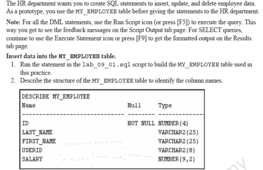 The HR department wants you to create SQL statements to insert, update, and delete employee data.
As a prototype, you use the MY_EMPLOYEE table before giving the statements to the HR department.
Note: For all the DML statements, use the Run Script icon (or press [F5]) to execute the query. This
way you get to see the feedback messages on the Script Output tab page. For SELECT queries,
continue to use the Execute Statement icon or press [F9] to get the formatted output on the Results
tab page.
Insert data into the MY_EMPLOYEE table.
1. Run the statement in the lab_09_01.sql script to build the MY_EMPLOYEE table used in
this practice.
2. Describe the structure of the MY_EMPLOYEE table to identify the column names.
DESCRIBE MY_EMPLOYEE
Name
Null
Туре
ID
NOT NULL NUMBER ( 4)
VARCHAR2 (25)
LAST_NAME
FIRST_NAME
VARCHAR2 (25)
USERID
VARCHAR2 (8)
SALARY
NUMBER (9,2)
