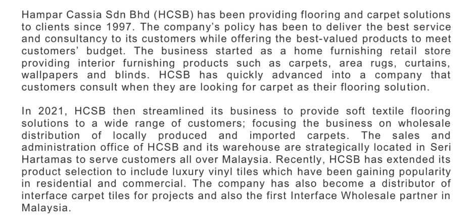 Hampar Cassia Sdn Bhd (HCSB) has been providing flooring and carpet solutions
to clients since 1997. The company's policy has been to deliver the best service
and consultancy to its customers while offering the best-valued products to meet
customers' budget. The business started as a home furnishing retail store
providing interior furnishing products such as carpets, area rugs, curtains,
wallpapers and blinds. HCSB has quickly advanced into a company that
customers consult when they are looking for carpet as their flooring solution.
In 2021, HCSB then streamlined its business to provide soft textile flooring
solutions to a wide range of customers; focusing the business on wholesale
distribution
of locally produced and
imported carpets. The sales and
administration office of HCSB and its warehouse are strategically located in Seri
Hartamas to serve customers all over Malaysia. Recently, HCSB has extended its
product selection to include luxury vinyl tiles which have been gaining popularity
in residential and commercial. The company has also become a distributor of
interface carpet tiles for projects and also the first Interface Wholesale partner in
Malaysia.
