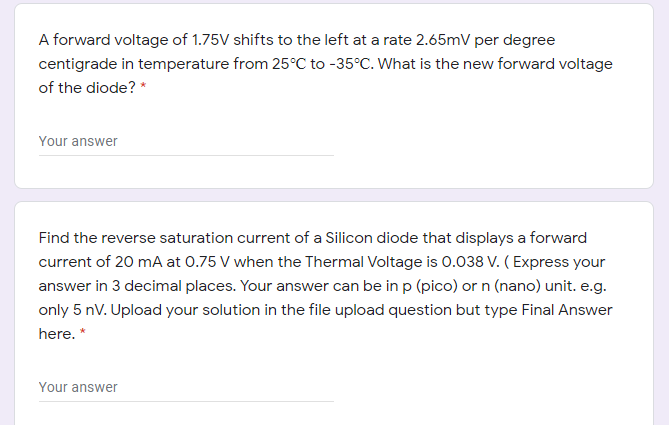 A forward voltage of 1.75V shifts to the left at a rate 2.65mV per degree
centigrade in temperature from 25°C to -35°C. What is the new forward voltage
of the diode? *
Your answer
Find the reverse saturation current of a Silicon diode that displays a forward
current of 20 mA at 0.75 V when the Thermal Voltage is 0.038 V. ( Express your
answer in 3 decimal places. Your answer can be in p (pico) or n (nano) unit. e.g.
only 5 nV. Upload your solution in the file upload question but type Final Answer
here. *
Your answer
