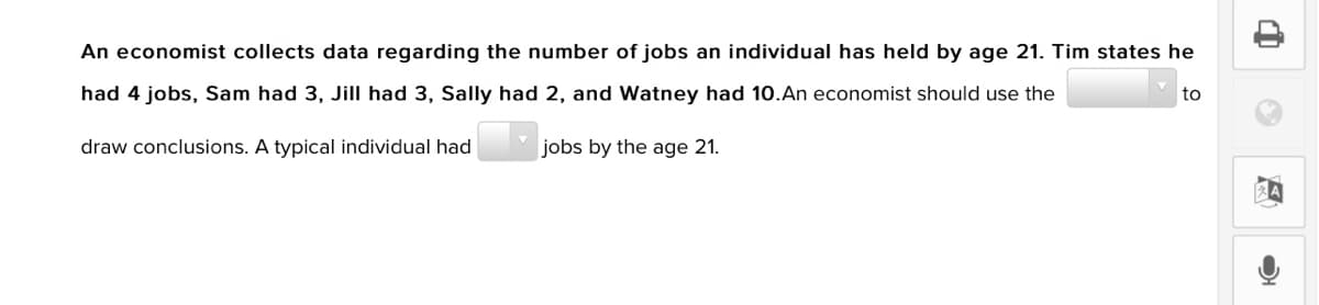 An economist collects data regarding the number of jobs an individual has held by age 21. Tim states he
had 4 jobs, Sam had 3, Jill had 3, Sally had 2, and Watney had 10.An economist should use the
to
draw conclusions. A typical individual had
jobs by the age 21.
