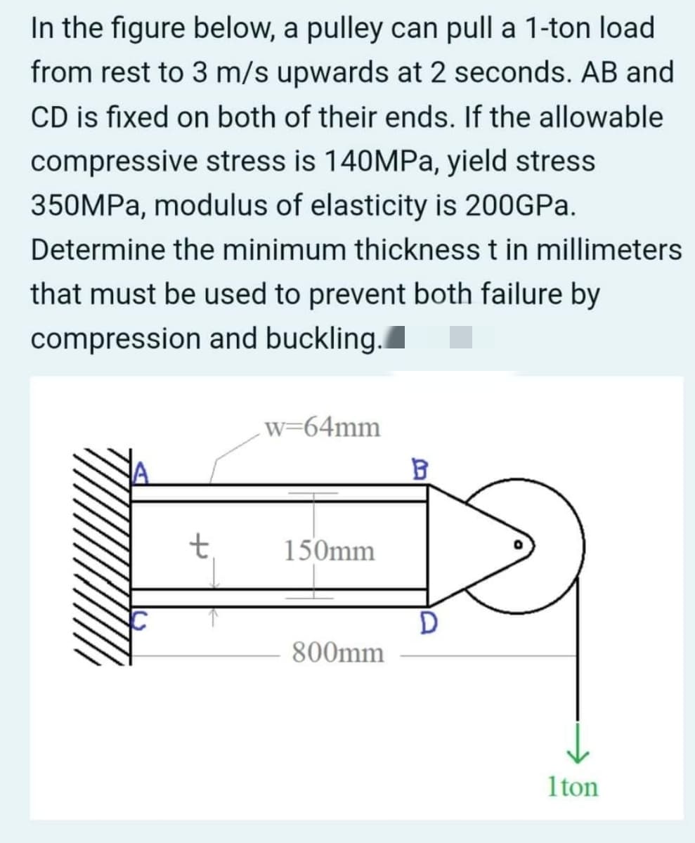 In the figure below, a pulley can pull a 1-ton load
from rest to 3 m/s upwards at 2 seconds. AB and
CD is fixed on both of their ends. If the allowable
compressive stress is 140MPa, yield stress
350MPA, modulus of elasticity is 200GPA.
Determine the minimum thickness t in millimeters
that must be used to prevent both failure by
compression and buckling.
w=64mm
t,
150mm
800mm
1ton
