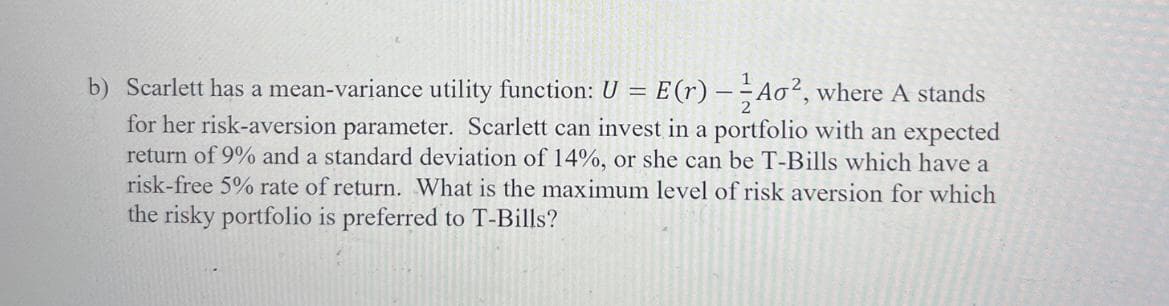 b) Scarlett has a mean-variance utility function: U = E(r) – Ao², where A stands
for her risk-aversion parameter. Scarlett can invest in a portfolio with an expected
return of 9% and a standard deviation of 14%, or she can be T-Bills which have a
risk-free 5% rate of return. What is the maximum level of risk aversion for which
the risky portfolio is preferred to T-Bills?