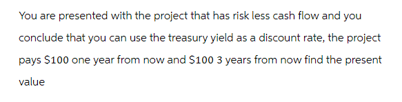 You are presented with the project that has risk less cash flow and you
conclude that you can use the treasury yield as a discount rate, the project
pays $100 one year from now and $100 3 years from now find the present
value