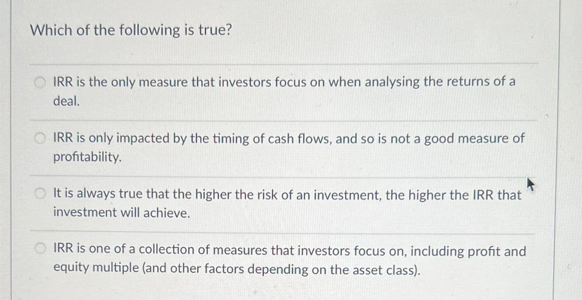 Which of the following is true?
IRR is the only measure that investors focus on when analysing the returns of a
deal.
IRR is only impacted by the timing of cash flows, and so is not a good measure of
profitability.
It is always true that the higher the risk of an investment, the higher the IRR that
investment will achieve.
IRR is one of a collection of measures that investors focus on, including profit and
equity multiple (and other factors depending on the asset class).
