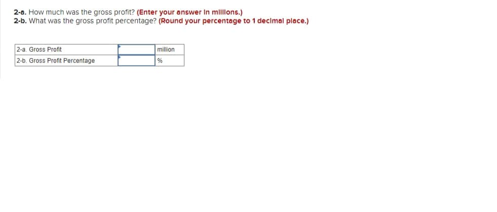 2-a. How much was the gross profit? (Enter your answer In millions.)
2-b. What was the gross profit percentage? (Round your percentage to 1 decimal place.)
2-a. Gross Profit
2-b. Gross Profit Percentage
million
%