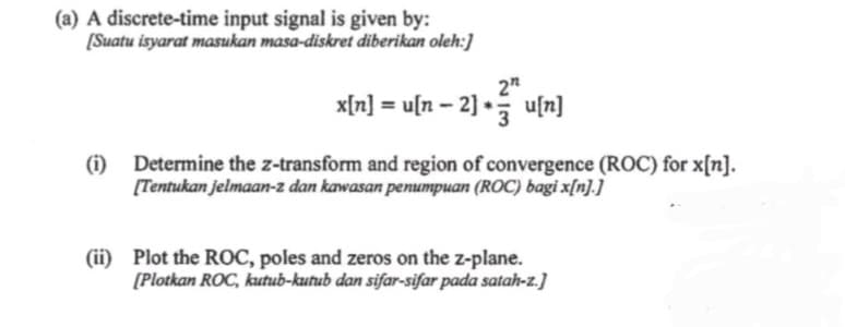 (a) A discrete-time input signal is given by:
[Suatu isyarat masukan masa-diskret diberikan oleh:]
(i)
2"
x[n] = u[n -2] *u[n]
Determine the z-transform and region of convergence (ROC) for x[n].
[Tentukan jelmaan-z dan kawasan penumpuan (ROC) bagi x[n].]
(ii) Plot the ROC, poles and zeros on the z-plane.
[Plotkan ROC, kutub-kutub dan sifar-sifar pada satah-z.]