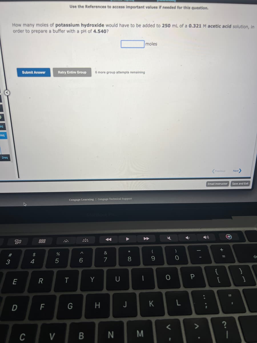 eq
req
2req
#3
How many moles of potassium hydroxide would have to be added to 250 mL of a 0.321 M acetic acid solution, in
order to prepare a buffer with a pH of 4.540?
80
E
D
Submit Answer
C
54
$
R
LL
F
%
Retry Entire Group 6 more group attempts remaining
5
V
Use the References to access important values if needed for this question.
$
Cengage Learning | Cengage Technical Support
T
G
^
6
B
MacBook Pro
Y
H
&
7
N
U
* 00
8
moles
▶▶
1
M
(
9
K
K
0
1
)
0
L
Ý
P
Previous
Email Instructor
))
{
+ 11
[
=
O
1
Next>
Save and Exit
}
de