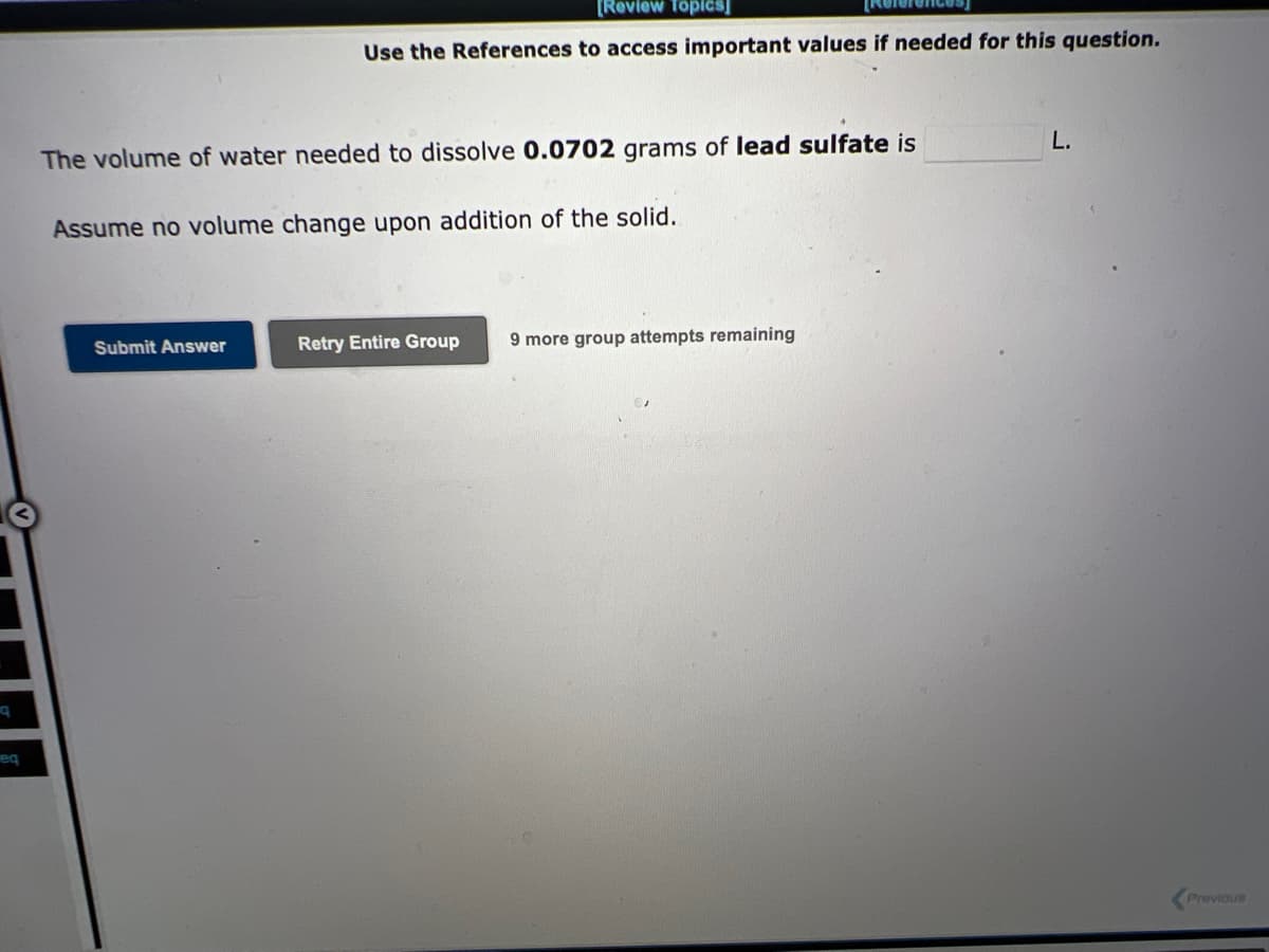 9
eq
[Review Topics]
Use the References to access important values if needed for this question.
The volume of water needed to dissolve 0.0702 grams of lead sulfate is
Assume no volume change upon addition of the solid.
Submit Answer
Retry Entire Group 9 more group attempts remaining
L.
Previous
