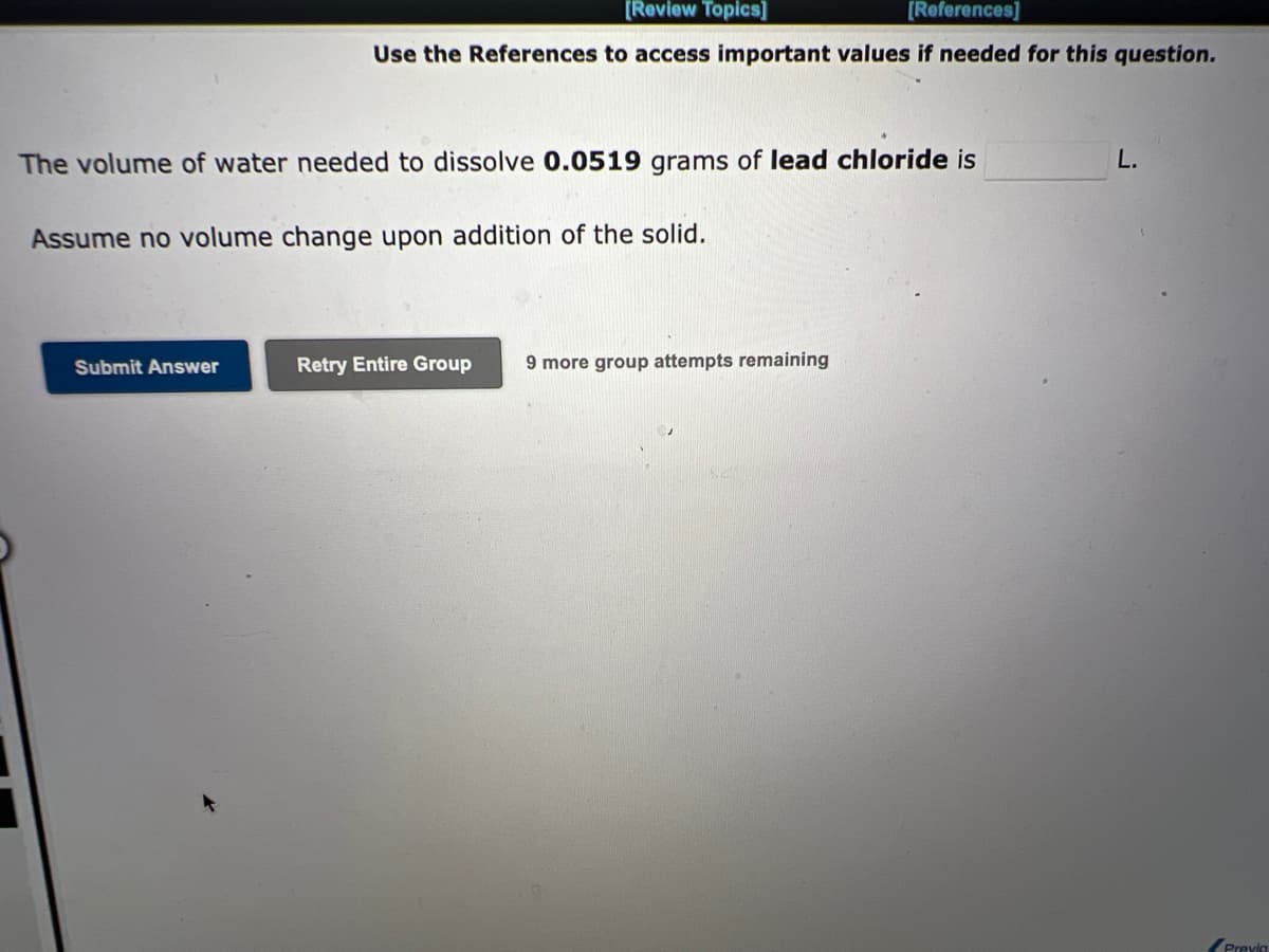 [Review Topics]
[References]
Use the References to access important values if needed for this question.
The volume of water needed to dissolve 0.0519 grams of lead chloride is
Assume no volume change upon addition of the solid.
Submit Answer
Retry Entire Group 9 more group attempts remaining
L.
Previa