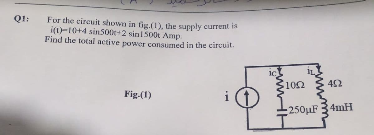 Q1:
For the circuit shown in fig.(1), the supply current is
i(t)=10+4 sin500t+2 sin1500t Amp.
Find the total active power consumed in the circuit.
10Ω
42
Fig.(1)
i
:250LF 34mH
