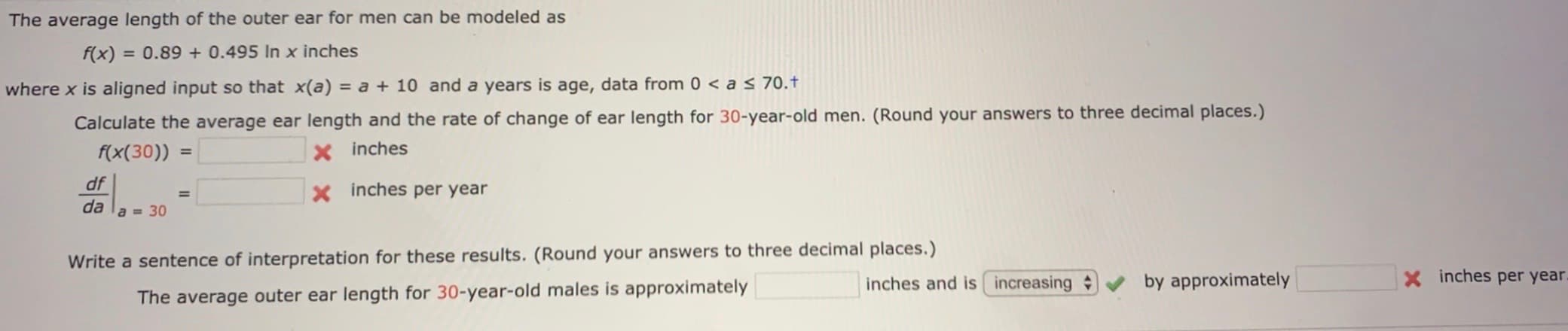 The average length of the outer ear for men can be modeled as
f(x)
= 0.89 + 0.495 In x inches
where x is aligned input so that x(a) = a + 10 and a years is age, data from 0 < a < 70.†
Calculate the average ear length and the rate of change of ear length for 30-year-old men. (Round your answers to three decimal places.)
f(x(30))
X inches
%3D
df
X inches per year
%3D
da
a = 30
Write a sentence of interpretation for these results. (Round your answers to three decimal places.)
inches and is increasing
by approximately
X inches per year.
The average outer ear length for 30-year-old males is approximately
