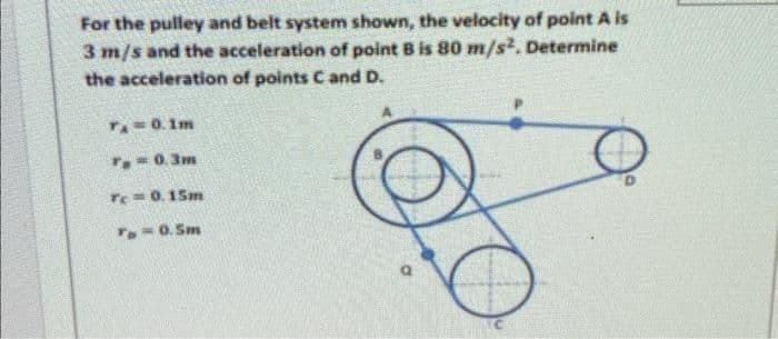 For the pulley and belt system shown, the velocity of point A is
3 m/s and the acceleration of point B is 80 m/s². Determine
the acceleration of points C and D.
T=0. 1m
T.= 0. 3m
Te=0.15m
Ta=0. Sm
