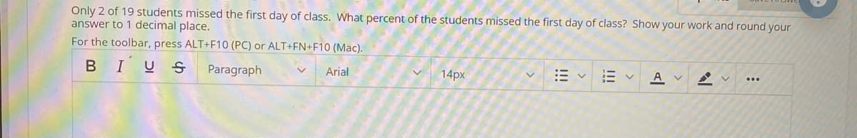 Only 2 of 19 students missed the first day of class. What percent of the students missed the first day of class? Show your work and round your
answer to 1 decimal place.
For the toolbar, press ALT+F10 (PC) or ALT+FN+F10 (Mac).
BIUS
Paragraph
Arial
14px
A v
...
