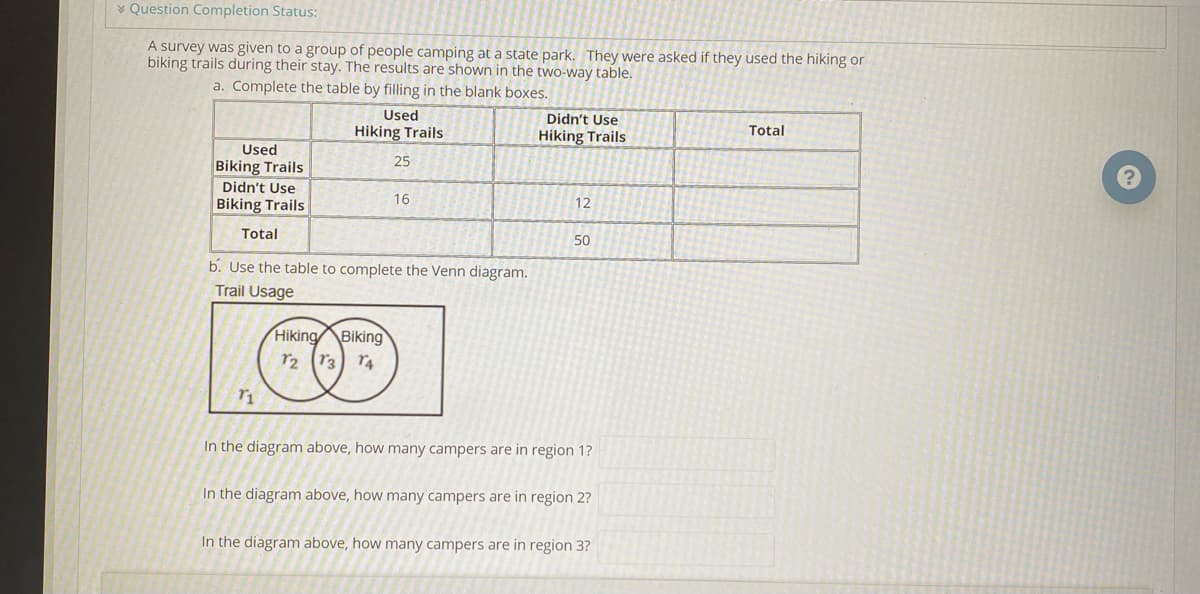 * Question Completion Status:
A survey was given to a group of people camping at a state park. They were asked if they used the hiking or
biking trails during their stay. The results are shown in the two-way table.
a. Complete the table by filling in the blank boxes.
Used
Didn't Use
Hiking Trails
Hiking Trails
Total
Used
25
Biking Trails
Didn't Use
16
Biking Trails
12
Total
50
b. Use the table to complete the Venn diagram.
Trail Usage
Hiking Biking
r2 r3
In the diagram above, how many campers are in region 1?
In the diagram above, how many campers are in region 2?
In the diagram above, how many campers are in region 3?
