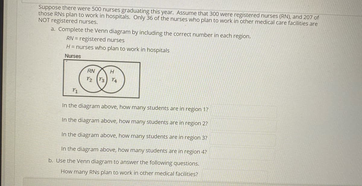Suppose there were 500 nurses graduating this year. Assume that 300 were registered nurses (RN), and 207 of
those RNS plan to work in hospitals. Only 36 of the nurses who plan to work in other medical care facilities are
NOT registered nurses.
a. Complete the Venn diagram by including the correct number in each region.
RN = registered nurses
H = nurses who plan to work in hospitals
Nurses
RN
In the diagram above, how many students are in region 1?
In the diagram above, how many students are in region 2?
In the diagram above, how many students are in region 3?
In the diagram above, how many students are in region 4?
b. Use the Venn diagram to answer the following questions.
How many RNs plan to work in other medical facilities?
