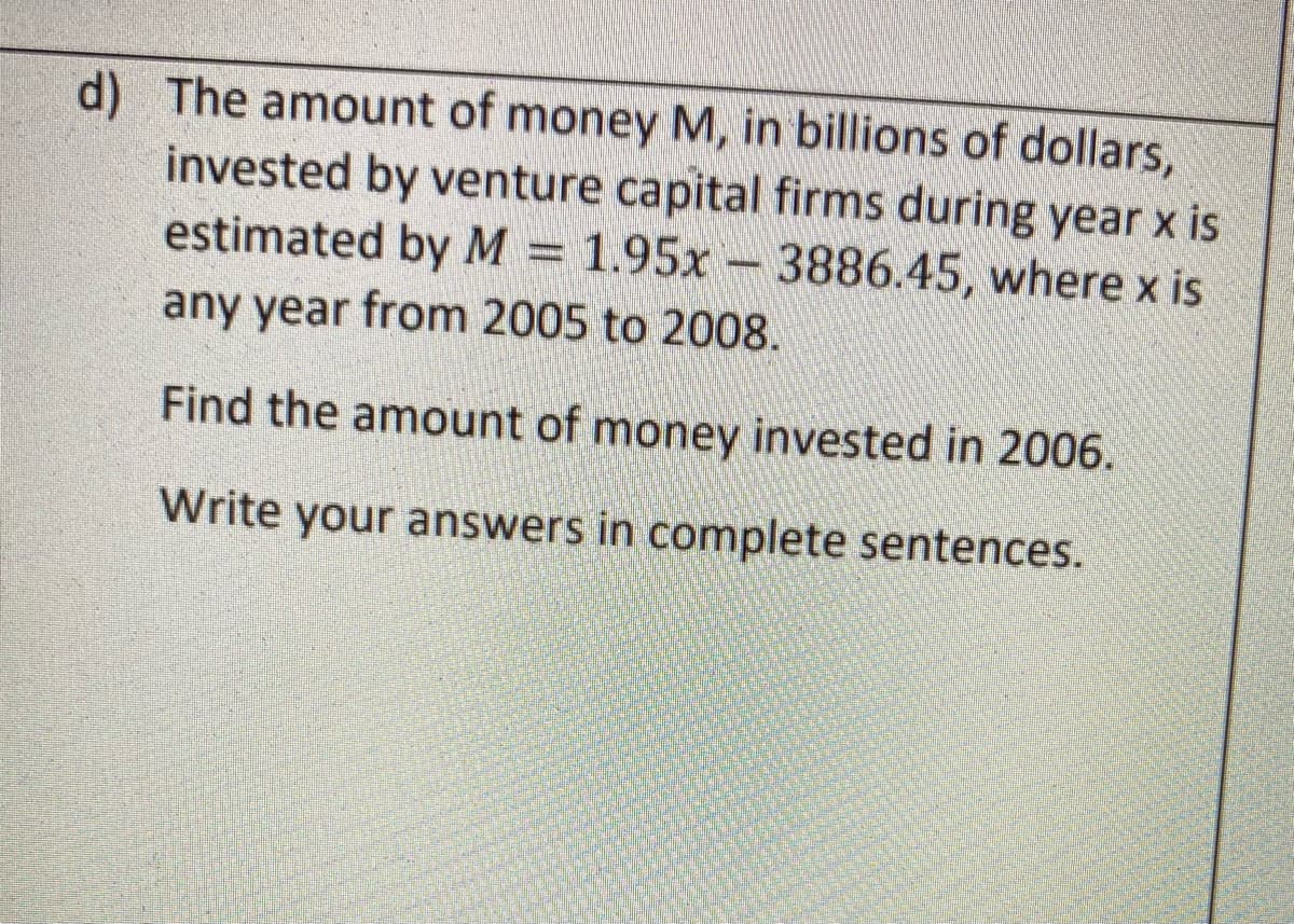 d) The amount of money M, in billions of dollars,
invested by venture capital firms during year x is
estimated by M = 1.95x – 3886.45, where x is
any year from 2005 to 2008.
Find the amount of money invested in 2006.
Write your answers in complete sentences.
