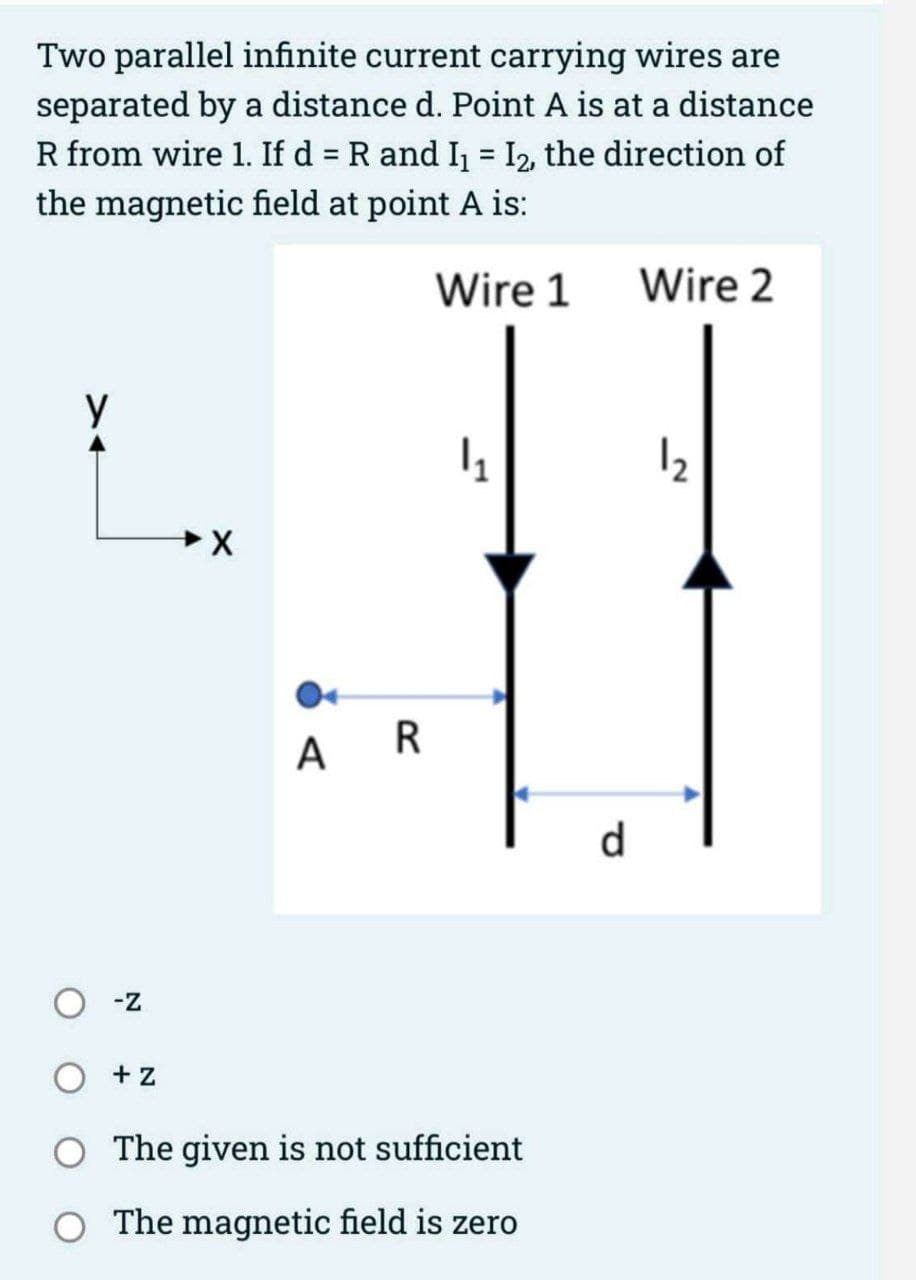 Two parallel infinite current carrying wires are
separated by a distance d. Point A is at a distance
R from wire 1. If d = R and I₁ = I₂, the direction of
the magnetic field at point A is:
Wire 1
X
у
-Z
+Z
X
AR
|₁
The given is not sufficient
The magnetic field is zero
d
Wire 2
2