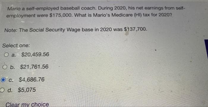 Mario a self-employed baseball coach. During 2020, his net earnings from self-
employment were $175,000. What is Mario's Medicare (HI) tax for 2020?
Note: The Social Security Wage base in 2020 was $137,700.
Select one:
O a. $20,459.56
O b. $21,761.56
Oc. $4,686.76
Od. $5,075
Clear my choice