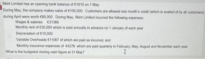 Skint Limited has an opening bank balance of €1610 on 1 May.
During May, the company makes sales of €100,000. Customers are allowed one month's credit (which is availed of by all customers).
during April were worth €80,000. During May, Skint Limited incurred the following expenses:
Wages & salaries €31389
Monthly rent of €30,000 which is paid annually in advance on 1 January of each year
Depreciation of €15,000
Variable Overheads €11067 of which are paid as incurred; and
Monthly insurance expenses of €4276 which are paid quarterly in February, May, August and November each year.
What is the budgeted closing cash figure at 31 May?
I