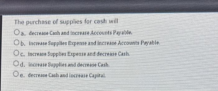 The purchase of supplies for cash will
Oa, decrease Cash and increase Accounts Payable.
Ob. Increase Supplies Expense and increase Accounts Payable.
Oc. increase Supplies Expense and decrease Cash.
Od. Increase Supplies and decrease Cash.
Oe, decrease Cash and increase Capital