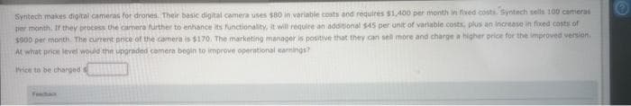 Syntech makes digital cameras for drones. Their basic digital camera uses $80 in variable costs and requires $1,400 per month in fixed costs. Syntech sells 100 cameras
per month. If they process the camera further to enhance its functionality, it will require an additional $45 per unit of variable costs, plus an increase in fixed costs of
$900 per month. The current price of the camera is $170. The marketing manager is positive that they can sell more and charge a higher price for the improved version.
At what price level would the upgraded camera begin to improve operational earnings?
Price to be charged
Feedback
